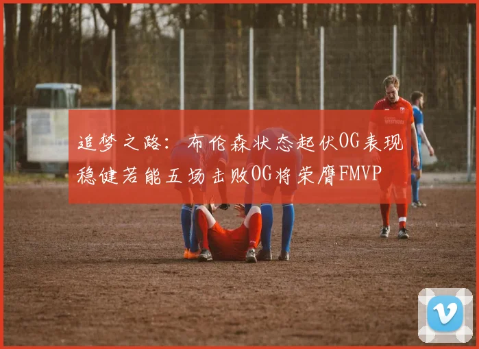 追梦之路：布伦森状态起伏OG表现稳健若能五场击败OG将荣膺FMVP