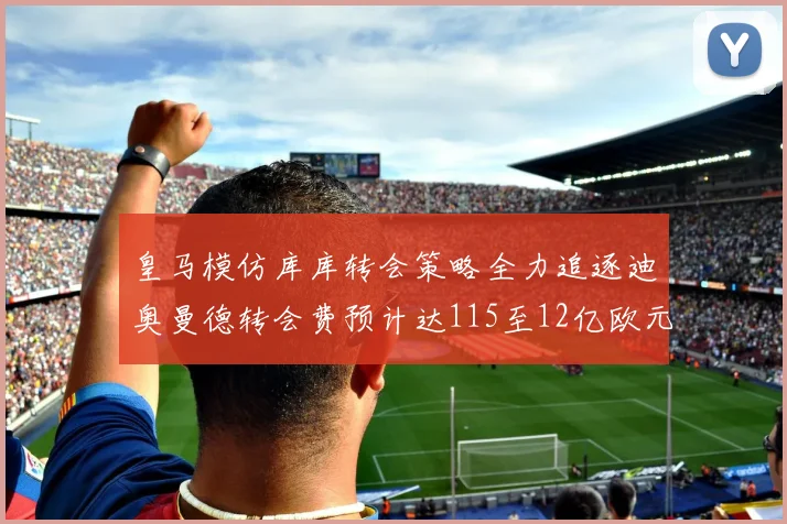 皇马模仿库库转会策略全力追逐迪奥曼德转会费预计达115至12亿欧元