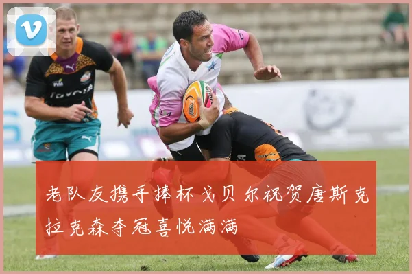 老队友携手捧杯戈贝尔祝贺唐斯克拉克森夺冠喜悦满满