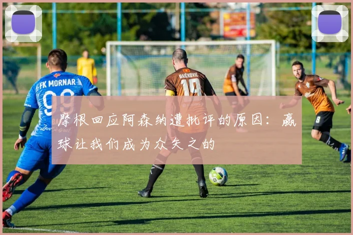 摩根回应阿森纳遭批评的原因：赢球让我们成为众矢之的