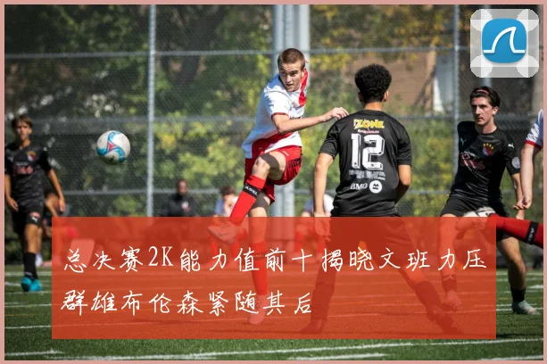 总决赛2K能力值前十揭晓文班力压群雄布伦森紧随其后