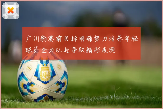 广州豹赛前目标明确努力培养年轻球员全力以赴争取精彩表现