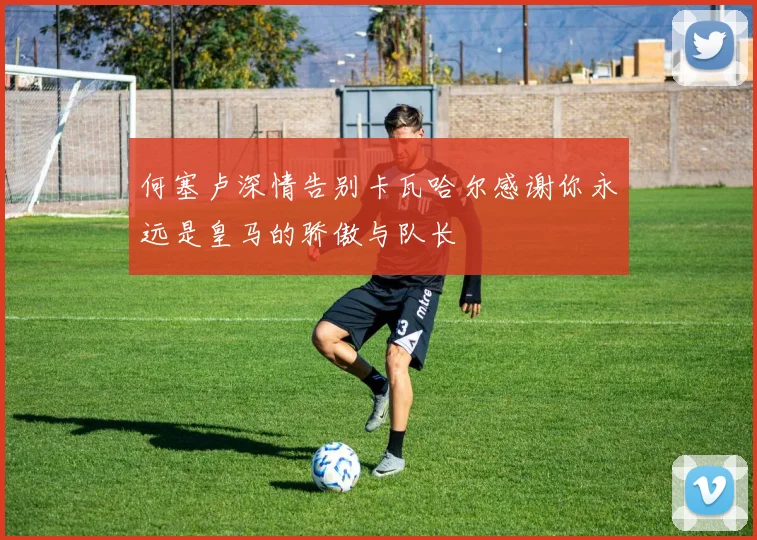何塞卢深情告别卡瓦哈尔感谢你永远是皇马的骄傲与队长