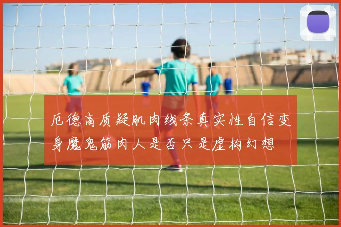 厄德高质疑肌肉线条真实性自信变身魔鬼筋肉人是否只是虚构幻想