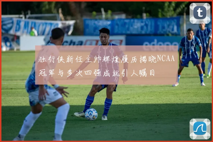 独行侠新任主帅辉煌履历揭晓NCAA冠军与多次四强成就引人瞩目