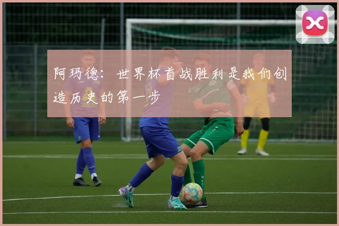 阿玛德：世界杯首战胜利是我们创造历史的第一步