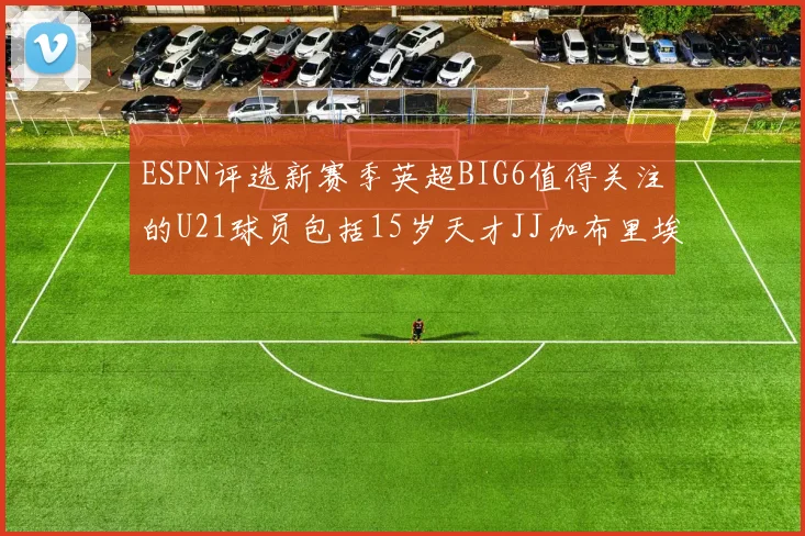 ESPN评选新赛季英超BIG6值得关注的U21球员包括15岁天才JJ加布里埃尔