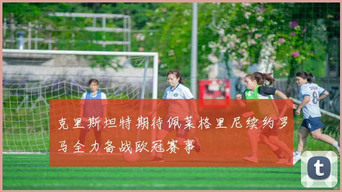 克里斯坦特期待佩莱格里尼续约罗马全力备战欧冠赛事