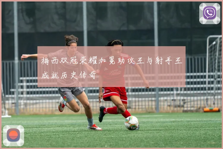 梅西双冠荣耀加冕助攻王与射手王成就历史传奇