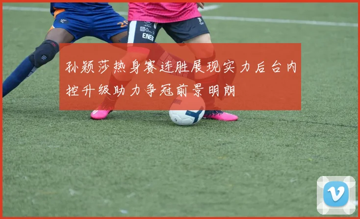 孙颖莎热身赛连胜展现实力后台内控升级助力争冠前景明朗