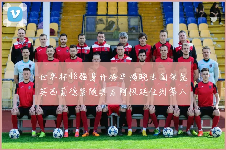 世界杯48强身价榜单揭晓法国领先英西葡德紧随其后阿根廷位列第八