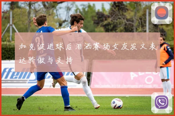 加克波进球后泪洒赛场女友发文表达骄傲与支持