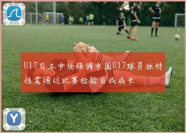 U17日本中场强调中国U17球员独特性需通过比赛检验自我成长