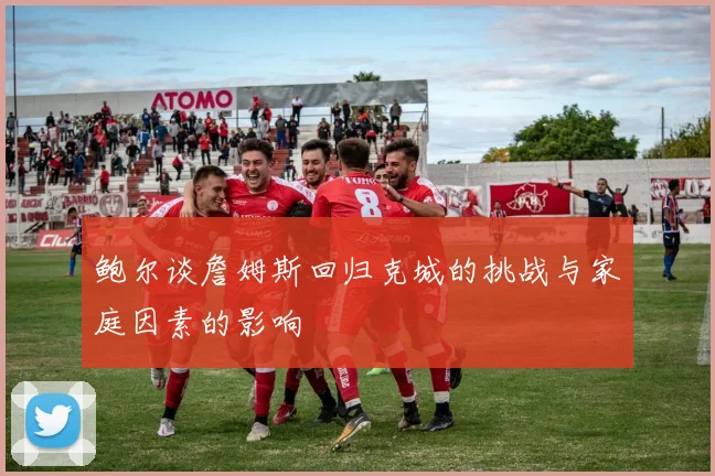 鲍尔谈詹姆斯回归克城的挑战与家庭因素的影响