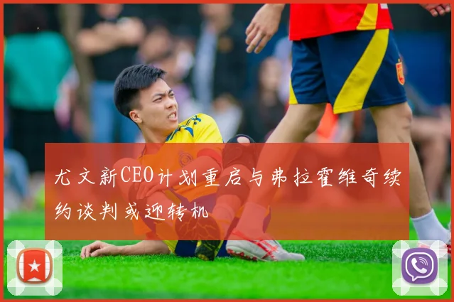 尤文新CEO计划重启与弗拉霍维奇续约谈判或迎转机