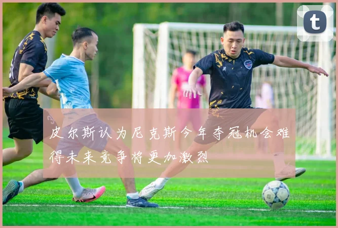 皮尔斯认为尼克斯今年夺冠机会难得未来竞争将更加激烈