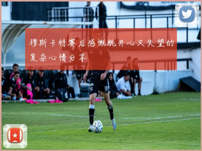 穆斯卡特赛后感慨既开心又失望的复杂心情分享