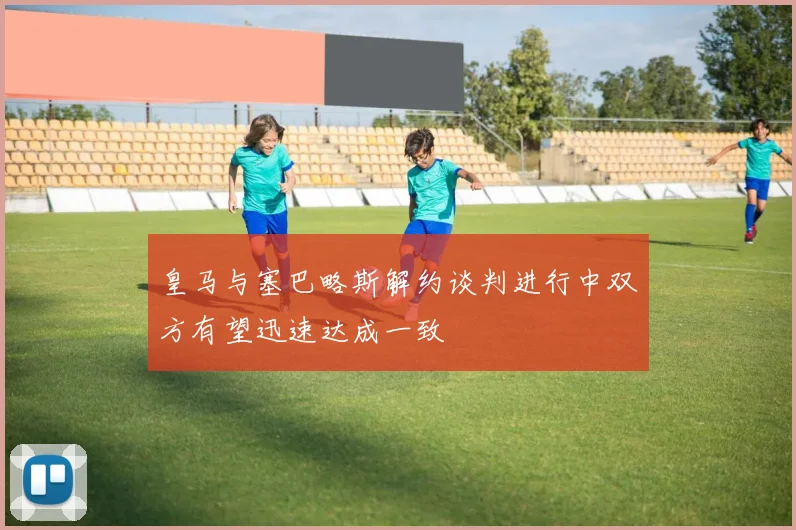 皇马与塞巴略斯解约谈判进行中双方有望迅速达成一致