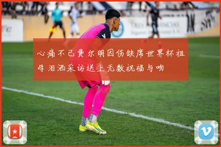 心痛不已费尔明因伤缺席世界杯祖母泪洒采访送上无数祝福与吻