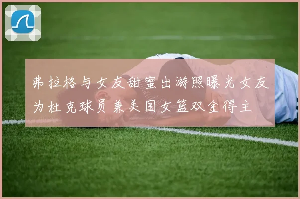 弗拉格与女友甜蜜出游照曝光女友为杜克球员兼美国女篮双金得主
