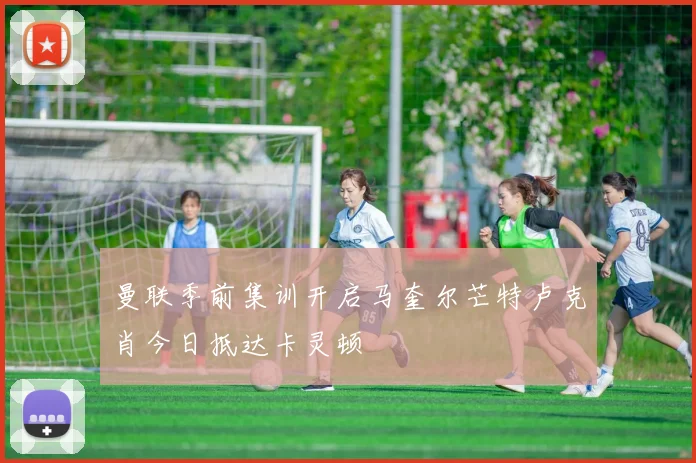 曼联季前集训开启马奎尔芒特卢克肖今日抵达卡灵顿