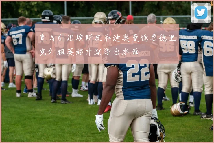 皇马引进埃斯皮和迪奥曼德恩德里克外租英超计划浮出水面