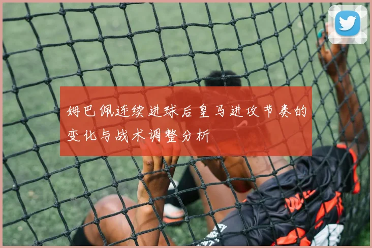 姆巴佩连续进球后皇马进攻节奏的变化与战术调整分析