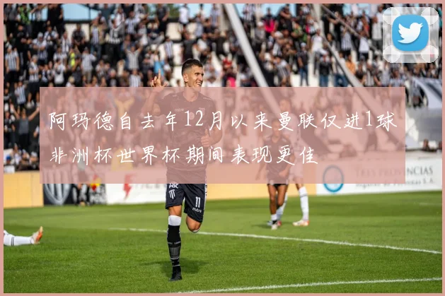 阿玛德自去年12月以来曼联仅进1球非洲杯世界杯期间表现更佳
