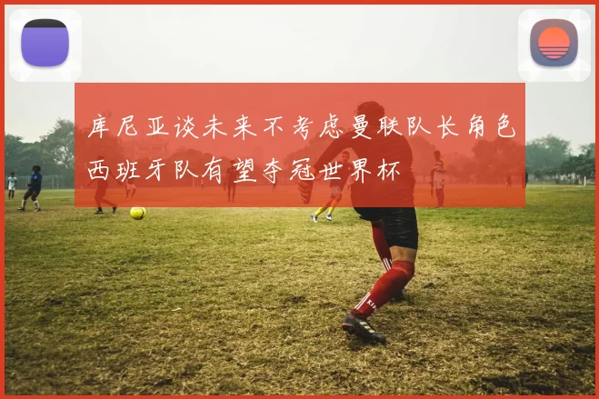 库尼亚谈未来不考虑曼联队长角色西班牙队有望夺冠世界杯