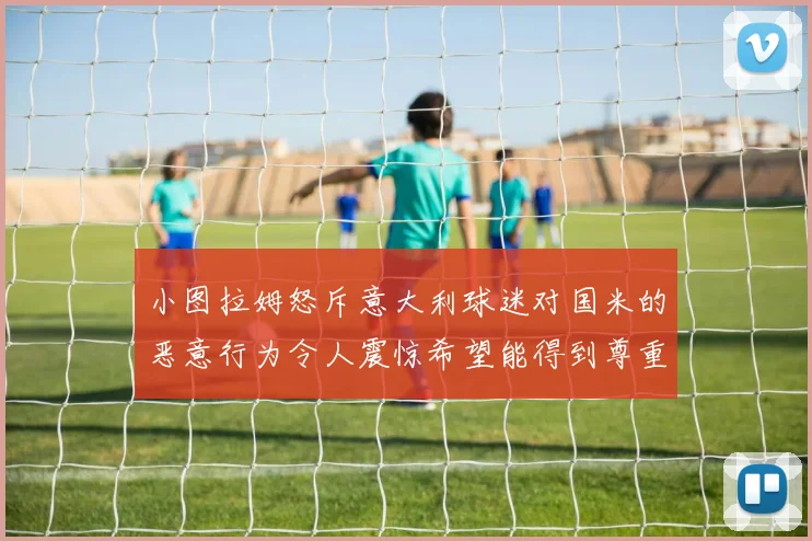 小图拉姆怒斥意大利球迷对国米的恶意行为令人震惊希望能得到尊重与支持
