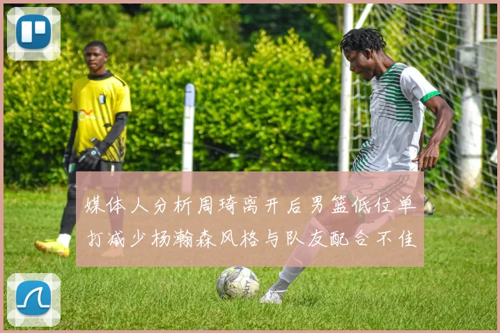 媒体人分析周琦离开后男篮低位单打减少杨瀚森风格与队友配合不佳