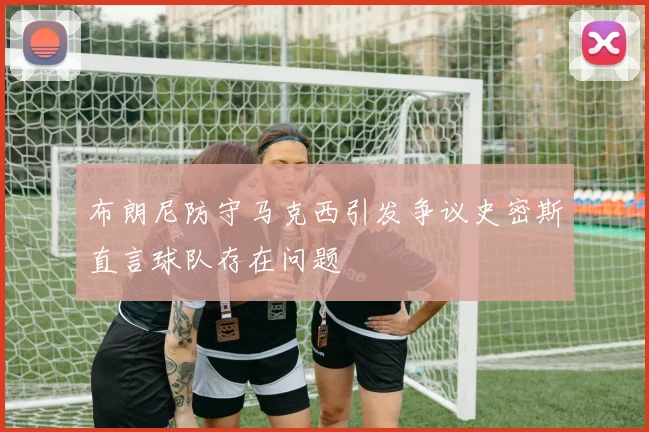 布朗尼防守马克西引发争议史密斯直言球队存在问题