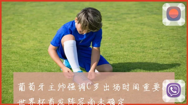 葡萄牙主帅强调C罗出场时间重要性世界杯首发阵容尚未确定