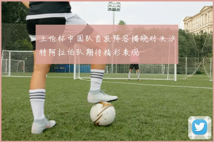 土伦杯中国队首发阵容揭晓对决沙特阿拉伯队期待精彩表现