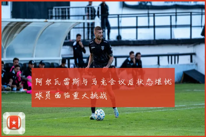阿尔瓦雷斯与马竞会议后状态堪忧球员面临重大挑战