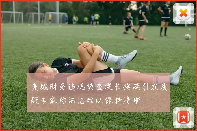 曼城财务违规调查漫长拖延引发质疑专家称记忆难以保持清晰