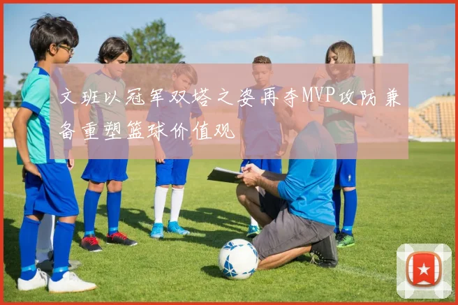 文班以冠军双塔之姿再夺MVP攻防兼备重塑篮球价值观