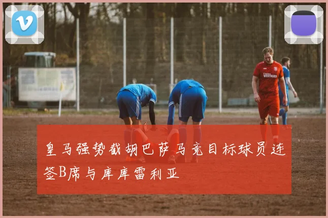 皇马强势截胡巴萨马竞目标球员连签B席与库库雷利亚