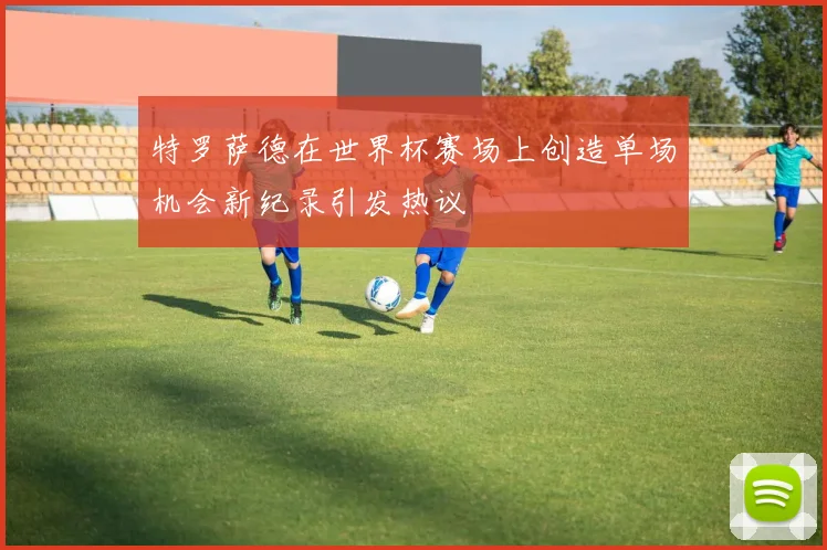 特罗萨德在世界杯赛场上创造单场机会新纪录引发热议