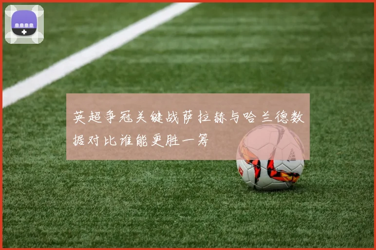 英超争冠关键战萨拉赫与哈兰德数据对比谁能更胜一筹