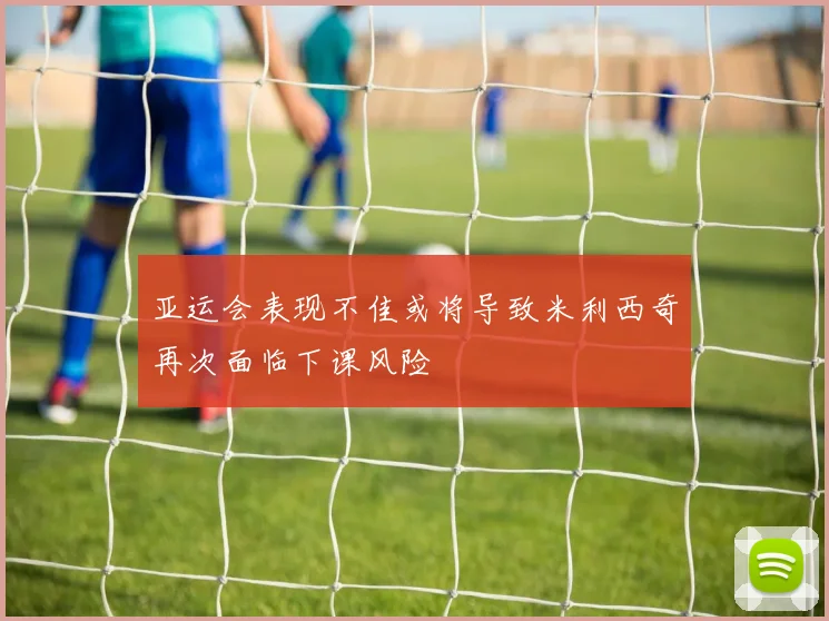 亚运会表现不佳或将导致米利西奇再次面临下课风险